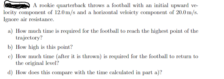 A rookie quarterback throws a football with an initial upward ve-
locity component of 12.0 m/s and a horizontal veloicty component of 20.0 m/s.
Ignore air resistance.
a) How much time is required for the football to reach the highest point of the
trajectory?
b) How high is this point?
c) How much time (after it is thrown) is required for the football to return to
the original level?
d) How does this compare with the time calculated in part a)?
