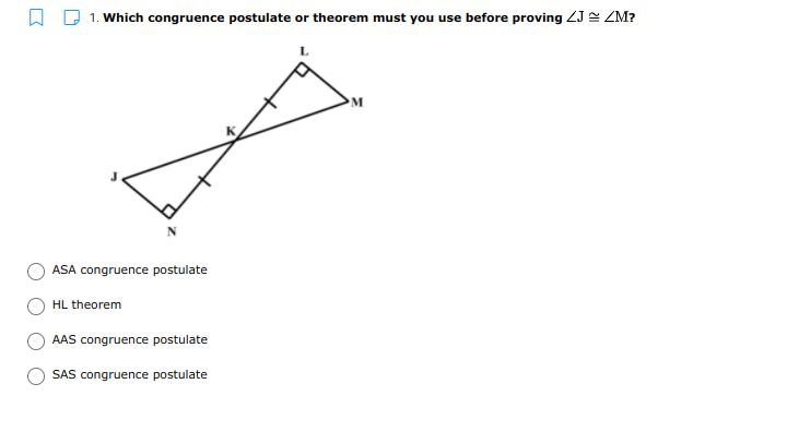 A Q 1. Which congruence postulate or theorem must you use before proving ZJ = ZM?
L
M
ASA congruence postulate
HL theorem
AAS congruence postulate
SAS congruence postulate
