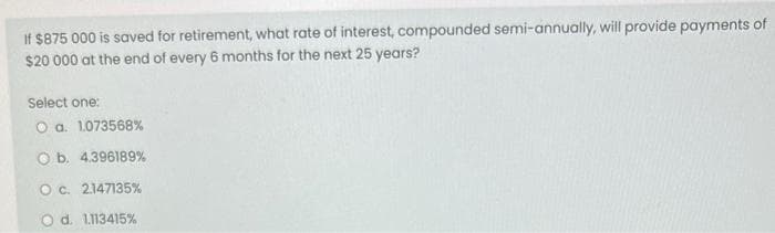 If $875 000 is saved for retirement, what rate of interest, compounded semi-annually, will provide payments of
$20 000 at the end of every 6 months for the next 25 years?
Select one:
O a. 1073568%
O b. 4.396189%
O c. 2.147135%
O d. 1.113415%