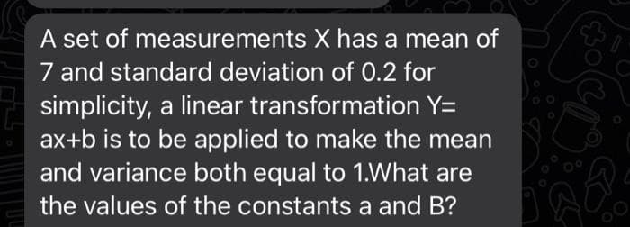 measurements
A set of
X has a mean of
7 and standard deviation of 0.2 for
simplicity, a linear transformation Y=
ax+b is to be applied to make the mean
and variance both equal to 1.What are
the values of the constants a and B?