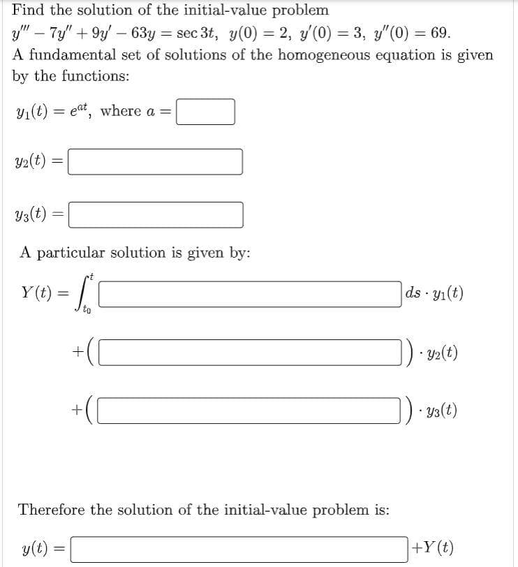 Find the solution of the initial-value problem
y" - 7y" +9y' - 63y = sec 3t, y(0) = 2, y'(0) = 3, y″(0) = 69.
A fundamental set of solutions of the homogeneous equation is given
by the functions:
y₁(t) = eat, where a =
y₂(t)=
=
Y3(t) =
A particular solution is given by:
=
Y(t) = [
to
+
+
Therefore the solution of the initial-value problem is:
y(t) =
ds - y₁(t)
.
-
y2(t)
• Y3 (t)
+Y(t)