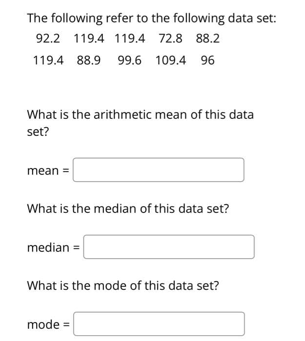 The following refer to the following data set:
92.2 119.4 119.4 72.8 88.2
119.4 88.9 99.6 109.4 96
What is the arithmetic mean of this data
set?
mean =
What is the median of this data set?
median =
What is the mode of this data set?
mode