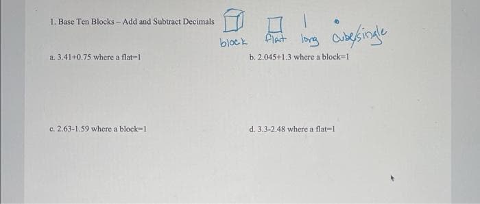 1. Base Ten Blocks - Add and Subtract Decimals
a. 3.41+0.75 where a flat-1
c. 2.63-1.59 where a block=1
block
1
flat long cube/single
b. 2.045+1.3 where a block-1
d. 3.3-2.48 where a flat-1