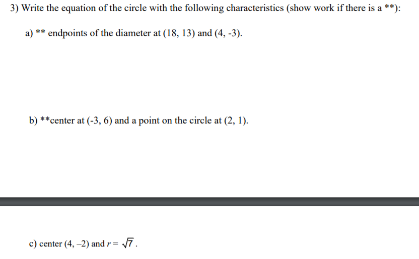 3) Write the equation of the circle with the following characteristics (show work if there is a **):
endpoints of the diameter at (18, 13) and (4, -3).
b) **center at (-3, 6) and a point on the circle at (2, 1).
c) center (4, –2) and r = 7.
%3D
