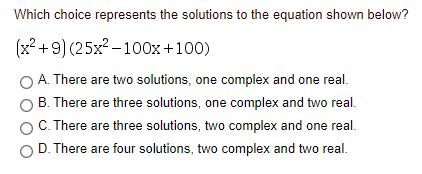 Which choice represents the solutions to the equation shown below?
(x2 + 9) (25x2 - 100x+100)
A. There are two solutions, one complex and one real.
B. There are three solutions, one complex and two real.
C. There are three solutions, two complex and one real.
O D. There are four solutions, two complex and two real.
