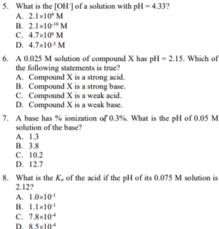 5. What is the [OH'] of a solution with pH = 4.33?
A. 2.1x10 M
B. 2.1x10-10 M
C. 4.7x10 M
D. 4.7x105 M
6. A 0.025 M solution of compound X has pH = 2.15. Which of
the following statements is true?
A. Compound X is a strong acid.
B. Compound X is a strong base.
C. Compound X is a weak acid.
D. Compound X is a weak base.
7. A base has % ionization of 0.3%. What is the pH of 0.05 M
solution of the base?
A. 1.3
В. 3.8
С. 10.2
D. 12.7
8. What is the K, of the acid if the pH of its 0.075 M solution is
2.12?
A. 1.0x10
В. 1.1x101
C. 7.8x104
D. 8.5x10
