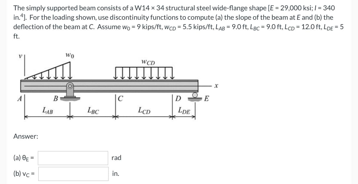 The simply supported beam consists of a W14 x 34 structural steel wide-flange shape [E = 29,000 ksi; 1 = 340
in.4]. For the loading shown, use discontinuity functions to compute (a) the slope of the beam at E and (b) the
deflection of the beam at C. Assume wo = 9 kips/ft, WCD = 5.5 kips/ft, LAB = 9.0 ft, LBC = 9.0 ft, LcD = 12.0 ft, LDE = 5
ft.
WO
WCD
E
Answer:
(a) 8E=
(b) vc=
B
LAB
LBC
C
rad
in.
LCD
D
LDE