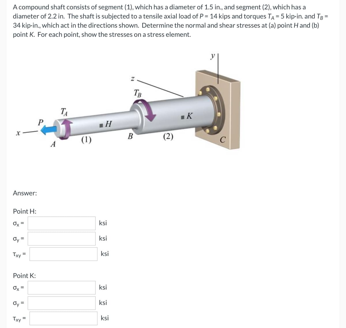 A compound shaft consists of segment (1), which has a diameter of 1.5 in., and segment (2), which has a
diameter of 2.2 in. The shaft is subjected to a tensile axial load of P = 14 kips and torques TA = 5 kip-in. and TB =
34 kip-in., which act in the directions shown. Determine the normal and shear stresses at (a) point H and (b)
point K. For each point, show the stresses on a stress element.
Z
TA
■K
X
Answer:
Point H:
Ox=
Oy =
Txy =
Point K:
Ox =
Oy =
=
Txy
(1)
.Н
ksi
ksi
ksi
ksi
ksi
ksi
B
TB