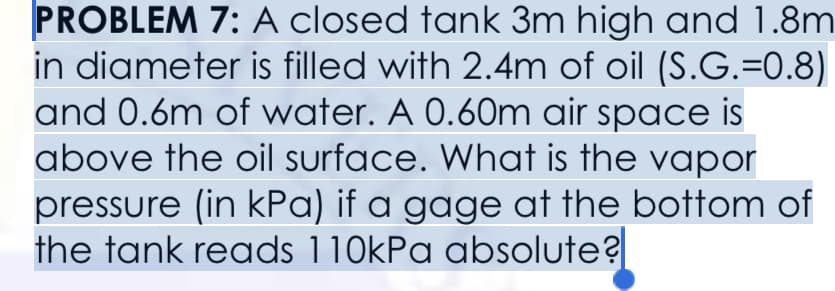 PROBLEM 7: A closed tank 3m high and 1.8m
in diameter is filled with 2.4m of oil (S.G.=0.8)
and 0.6m of water. A 0.60m air space is
above the oil surface. What is the vapor
pressure (in kPa) if a gage at the bottom of
the tank reads 110kPa absolute?