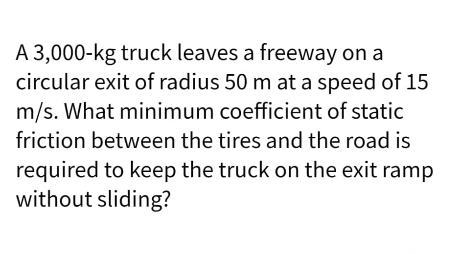 A 3,000-kg truck leaves a freeway on a
circular exit of radius 50 m at a speed of 15
m/s. What minimum coefficient of static
friction between the tires and the road is
required to keep the truck on the exit ramp
without sliding?
