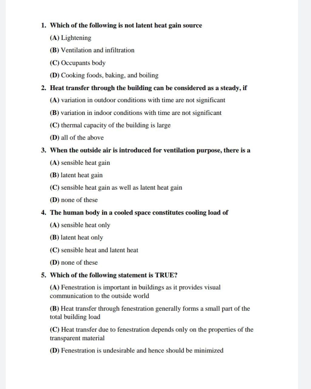 1. Which of the following is not latent heat gain source
(A) Lightening
(B) Ventilation and infiltration
(C) Occupants body
(D) Cooking foods, baking, and boiling
2. Heat transfer through the building can be considered as a steady, if
(A) variation in outdoor conditions with time are not significant
(B) variation in indoor conditions with time are not significant
(C) thermal capacity of the building is large
(D) all of the above
3. When the outside air is introduced for ventilation purpose, there is a
(A) sensible heat gain
(B) latent heat gain
(C) sensible heat gain as well as latent heat gain
(D) none of these
4. The human body in a cooled space constitutes cooling load of
(A) sensible heat only
(B) latent heat only
(C) sensible heat and latent heat
(D) none of these
5. Which of the following statement is TRUE?
(A) Fenestration is important in buildings as it provides visual
communication to the outside world
(B) Heat transfer through fenestration generally forms a small part of the
total building load
(C) Heat transfer due to fenestration depends only on the properties of the
transparent material
(D) Fenestration is undesirable and hence should be minimized
