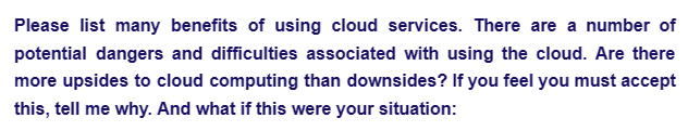 Please list many benefits of using cloud services. There are a number of
potential dangers and difficulties associated with using the cloud. Are there
more upsides to cloud computing than downsides? If you feel you must accept
this, tell me why. And what if this were your situation:
