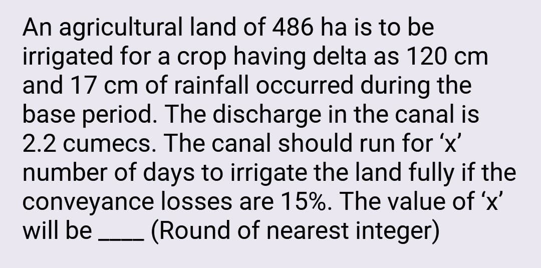 An agricultural land of 486 ha is to be
irrigated for a crop having delta as 120 cm
and 17 cm of rainfall occurred during the
base period. The discharge in the canal is
2.2 cumecs. The canal should run for 'x'
number of days to irrigate the land fully if the
conveyance losses are 15%. The value of 'x'
will be (Round of nearest integer)