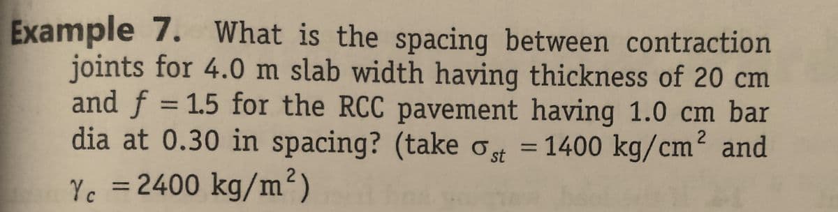 Example 7. What is the spacing between contraction
joints for 4.0 m slab width having thickness of 20 cm
and f = 1.5 for the RCC pavement having 1.0 cm bar
dia at 0.30 in spacing? (take ost = 1400 kg/cm² and
Yc = 2400 kg/m²)