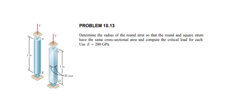 PROBLEM 10.13
Determine the radius of the round strut so that the round and square struts
have the same cross-sectional area and compute the critical load for each.
Use E = 200 GPa.
1 m
1 m
25 mm
