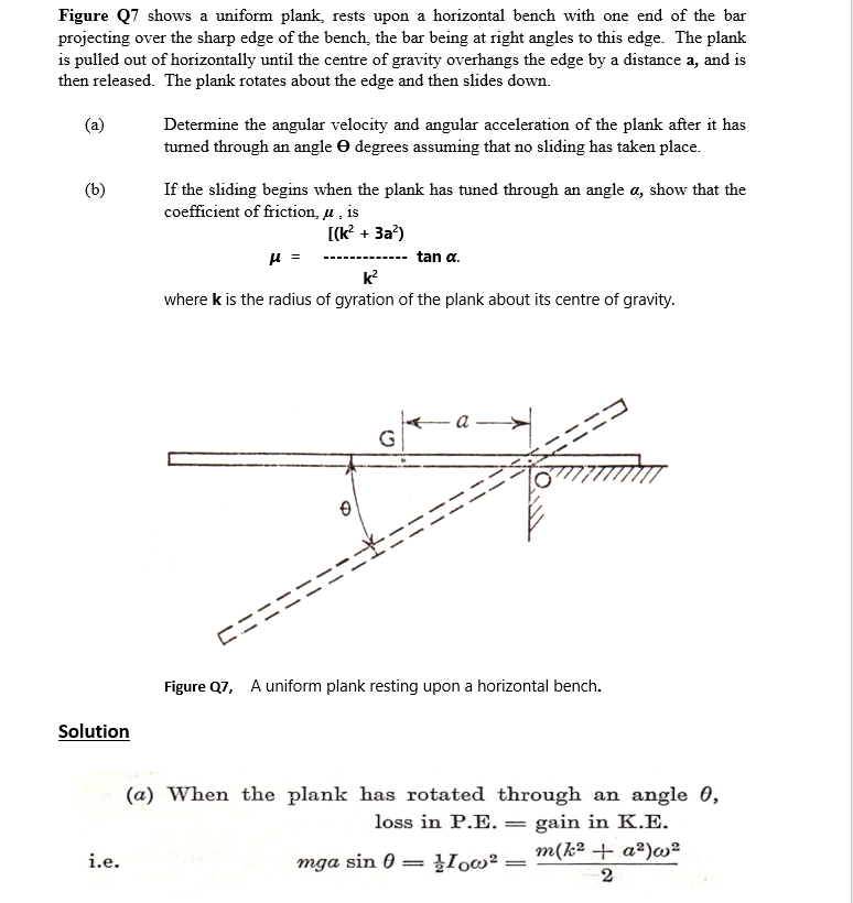 Figure Q7 shows a uniform plank, rests upon a horizontal bench with one end of the bar
projecting over the sharp edge of the bench, the bar being at right angles to this edge. The plank
is pulled out of horizontally until the centre of gravity overhangs the edge by a distance a, and is
then released. The plank rotates about the edge and then slides down.
(a)
Determine the angular velocity and angular acceleration of the plank after it has
turned through an angle O degrees assuming that no sliding has taken place.
(b)
If the sliding begins when the plank has tuned through an angle a, show that the
coefficient of friction, u , is
[(k? + 3a?)
------------- tan a.
k?
where k is the radius of gyration of the plank about its centre of gravity.
a
Figure Q7, A uniform plank resting upon a horizontal bench.
Solution
(a) When the plank has rotated through an angle 0,
loss in P.E. = gain in K.E.
m(k² + a²)w2
|3D
i.e.
mga sin 0
