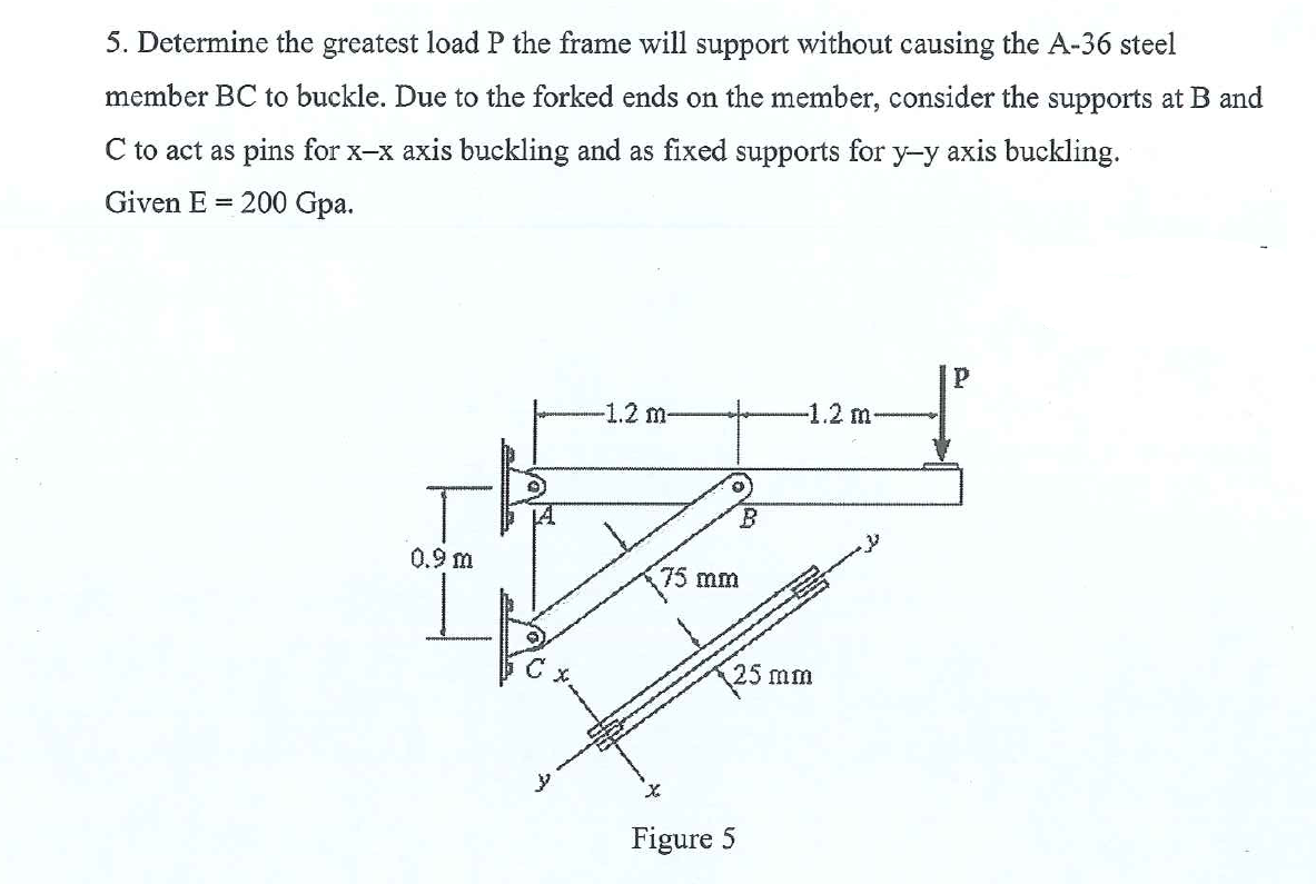 5. Determine the greatest load P the frame will support without causing the A-36 steel
member BC to buckle. Due to the forked ends on the member, consider the supports at B and
C to act as pins for x-x axis buckling and as fixed supports for y-y axis buckling.
Given E = 200 Gpa.
-1.2 m-
-1.2 m-
0.9 m
75 mm
25 mm
Figure 5
