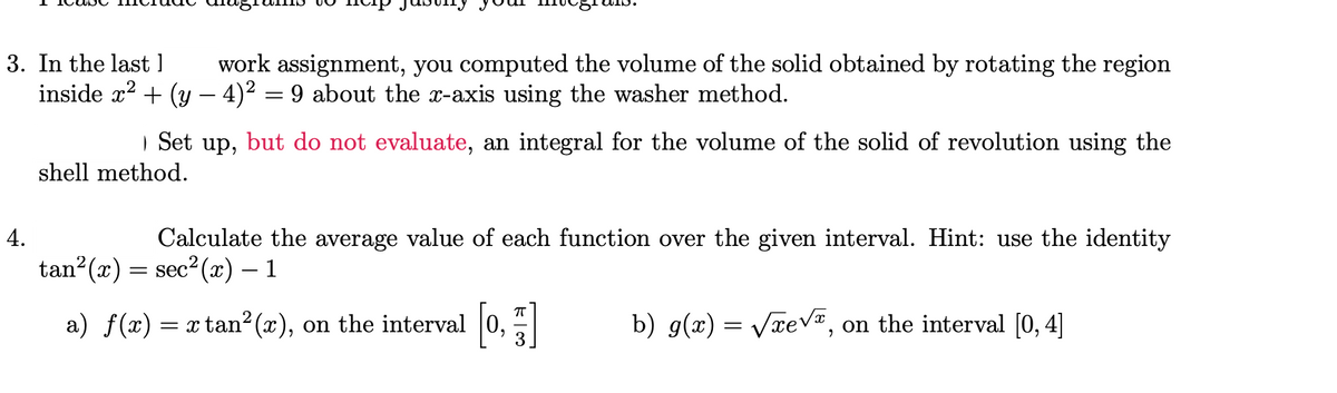 3. In the last
work assignment, you computed the volume of the solid obtained by rotating the region
inside x² + (y − 4)² = 9 about the x-axis using the washer method.
Set up, but do not evaluate, an integral for the volume of the solid of revolution using the
shell method.
4.
Calculate the average value of each function over the given interval. Hint: use the identity
sec²(x) - 1
tan²(x)
=
a) ƒ(x) = x tan²(x), on the interval [0,]
b) g(x) = √xe√, on the interval [0, 4]
