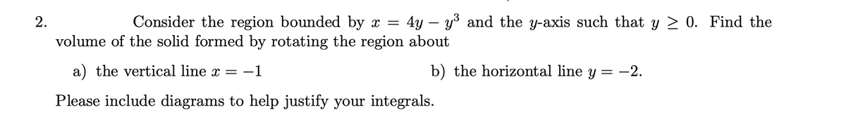 2.
Consider the region bounded by x = 4y - y³ and the y-axis such that y ≥ 0. Find the
volume of the solid formed by rotating the region about
a) the vertical line x = −1
b) the horizontal line y = -2.
Please include diagrams to help justify your integrals.