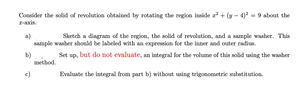 Consider the solid of revolution obtained by rotating the region inside x² + (y – 4)2 = 9 about the
х-ахis.
a)
sample washer should be labeled with an expression for the inner and outer radius.
Sketch a diagram of the region, the solid of revolution, and a sample washer. This
but do not evaluate, an integral for the volume of this solid using the washer
b)
method.
Set
up,
Evaluate the integral from part b) without using trigonometric substitution.
