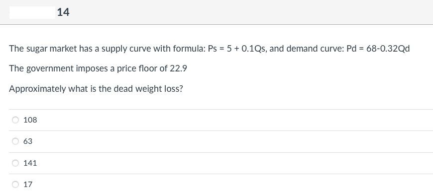 The sugar market has a supply curve with formula: Ps = 5 + 0.1Qs, and demand curve: Pd = 68-0.32Qd
The government imposes a price floor of 22.9
Approximately what is the dead weight loss?
108
63
141
14
17