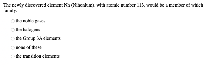 The newly discovered element Nh (Nihonium), with atomic number 113, would be a member of which
family:
OOO OO
the noble gases
the halogens
the Group 3A elements
none of these
O the transition elements