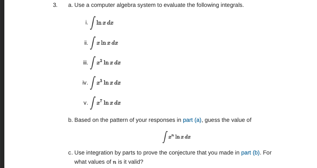3.
a. Use a computer algebra system to evaluate the following integrals.
i.
In x dx
i.
x In x dx
iii.
x² In x dx
iv.
| x³ In a dæ
V.
x' In x dx
b. Based on the pattern of your responses in part (a), guess the value of
x" In x dx
c. Use integration by parts to prove the conjecture that you made in part (b). For
what values of n is it valid?

