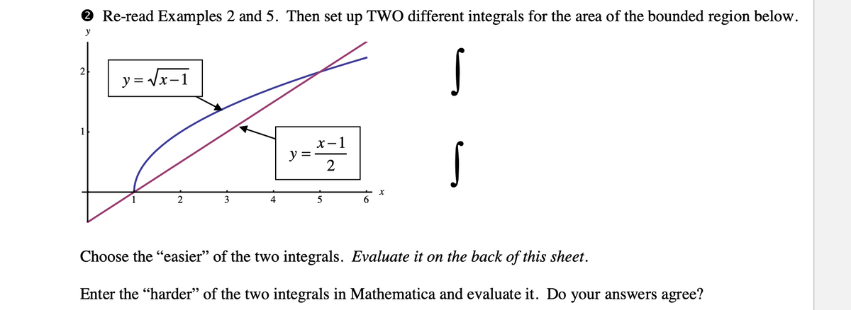 O Re-read Examples 2 and 5. Then set up TWO different integrals for the area of the bounded region below.
y
2
y= Vx-1
1
х— 1
y
2
2
4
Choose the "easier" of the two integrals. Evaluate it on the back of this sheet.
Enter the "harder" of the two integrals in Mathematica and evaluate it. Do your answers agree?
