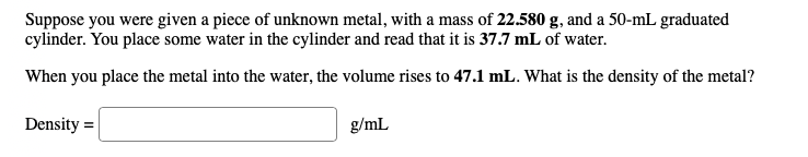 Suppose you were given a piece of unknown metal, with a mass of 22.580 g, and a 50-mL graduated
cylinder. You place some water in the cylinder and read that it is 37.7 mL of water.
When you place the metal into the water, the volume rises to 47.1 mL. What is the density of the metal?
g/mL
Density=