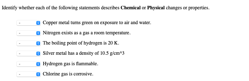 Identify whether each of the following statements describes Chemical or Physical changes or properties.
Copper metal turns green on exposure to air and water.
Nitrogen exists as a gas a room temperature.
The boiling point of hydrogen is 20 K.
Ⓒ Silver metal has a density of 10.5 g/cm^3
Hydrogen gas is flammable.
Chlorine gas is corrosive.