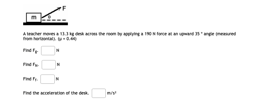 F
m
A teacher moves a 13.3 kg desk across the room by applying a 190 N force at an upward 35 ° angle (measured
from horizontal). (µ = 0.44)
Find Fg.
Find FN-
N
Find Ff.
Find the acceleration of the desk.
m/s?
