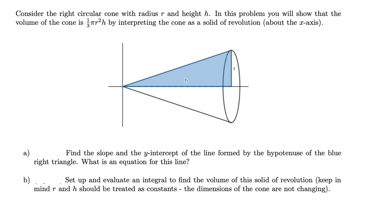 Consider the right circular cone with radius r and height h. In this problem you will show that the
volume of the cone is Tr2h by interpreting the cone as a solid of revolution (about the x-axis).
h
a)
right triangle. What is an equation for this line?
Find the slope and the y-intercept of the line formed by the hypotenuse of the blue
b)
mind r and h should be treated as constants - the dimensions of the cone are not changing).
Set up and evaluate an integral to find the volume of this solid of revolution (keep in
