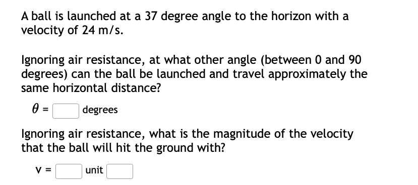 A ball is launched at a 37 degree angle to the horizon with a
velocity of 24 m/s.
Ignoring air resistance, at what other angle (between 0 and 90
degrees) can the ball be launched and travel approximately the
same horizontal distance?
degrees
Ignoring air resistance, what is the magnitude of the velocity
that the ball will hit the ground with?
V =
unit
