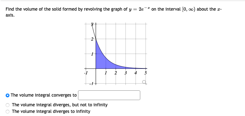 Find the volume of the solid formed by revolving the graph of y = 2e on the interval [0, ∞) about the x-
axis.
2 3
The volume integral converges to
The volume integral diverges, but not to infinity
The volume integral diverges to infinity
eg
2
P