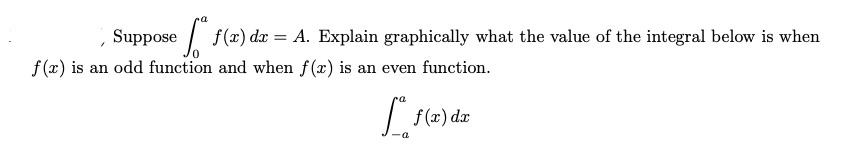 Suppose
| f(x) dx = A. Explain graphically what the value of the integral below is when
f (x) is an odd function and when f(x) is an even function.
f (x) dx
