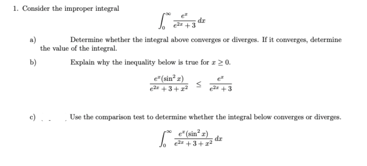 1. Consider the improper integral
ex
1.
dx
e2x +3
a)
Determine whether the integral above converges or diverges. If it converges, determine
the value of the integral.
b)
Explain why the inequality below is true for x > 0.
e* (sin²x)
e²x +3+x²
<
ex
e2x + 3
Use the comparison test to determine whether the integral below converges or diverges.
So
e* (sin² x)
e²x +3+x²
dx