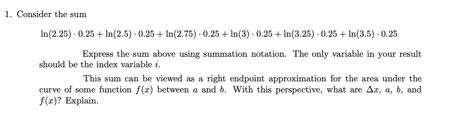 1. Consider the sum
In(2.25) · 0.25 + lIn(2.5) · 0.25 + ln(2.75) · 0.25 + In(3) · 0.25 + ln(3.25) · 0.25 + ln(3.5) · 0.25
Express the sum above using summation notation. The only variable in your result
should be the index variable i.
|This sum can be viewed as a right endpoint approximation for the area under the
curve of some function f(x) between a and b. With this perspective, what are Ax, a, b, and
f(x)? Explain.
