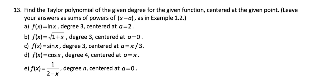 13. Find the Taylor polynomial of the given degree for the given function, centered at the given point. (Leave
your answers as sums of powers of (x-a), as in Example 1.2.)
a) f(x)=Inx, degree 3, centered at a=2.
b) f(x)=V1+x , degree 3, centered at a=0.
c) f(x)=sinx, degree 3, centered at a=t/3.
d) f(x)=cos x , degree 4, centered at a=T.
e) f(x)=
1
degree n, centered at a=0.
2-x

