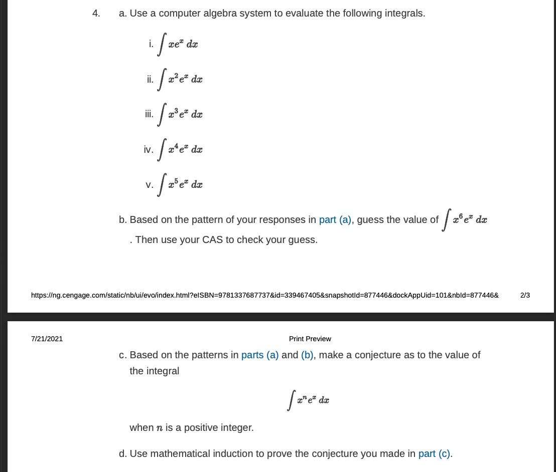 4.
a. Use a computer algebra system to evaluate the following integrals.
i.
xe" dx
i.
i.
e dx
iv.
dx
V.
b. Based on the pattern of your responses in part (a), guess the value of
dx
. Then use your CAS to check your guess.
https://ng.cengage.com/static/nb/ui/evo/index.html?elSBN=9781337687737&id=339467405&snapshotld=877446&dockAppUid%3D101&nbld%3D877446&
2/3
7/21/2021
Print Preview
c. Based on the patterns in parts (a) and (b), make a conjecture as to the value of
the integral
dx
when n is a positive integer.
d. Use mathematical induction to prove the conjecture you made in part (c).
