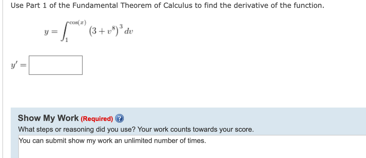 Use Part 1 of the Fundamental Theorem of Calculus to find the derivative of the function.
rcos(r)
=
(3+ v*)* dv
Y =
1
Show My Work (Required) ?
What steps or reasoning did you use? Your work counts towards your score.
You can submit show my work an unlimited number of times.
||
