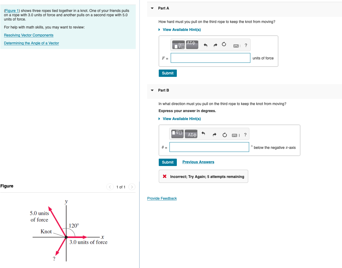 Part A
(Figure 1) shows three ropes tied together in a knot. One of your friends pulls
on a rope with 3.0 units of force and another pulls on a second rope with 5.0
units of force.
How hard must you pull on the third rope to keep the knot from moving?
For help with math skills, you may want to review:
• View Available Hint(s)
Resolving Vector Components
Determining the Angle of a Vector
ΑΣΦ.
F =
units of force
Submit
Part B
In what direction must you pull on the third rope to keep the knot from moving?
Express your answer in degrees.
• View Available Hint(s)
ΑΣΦ
below the negative r-axis
Submit
Previous Answers
X Incorrect; Try Again; 5 attempts remaining
Figure
< 1 of 1>
Provide Feedback
y
5.0 units
of force
120°
Knot
3.0 units of force
