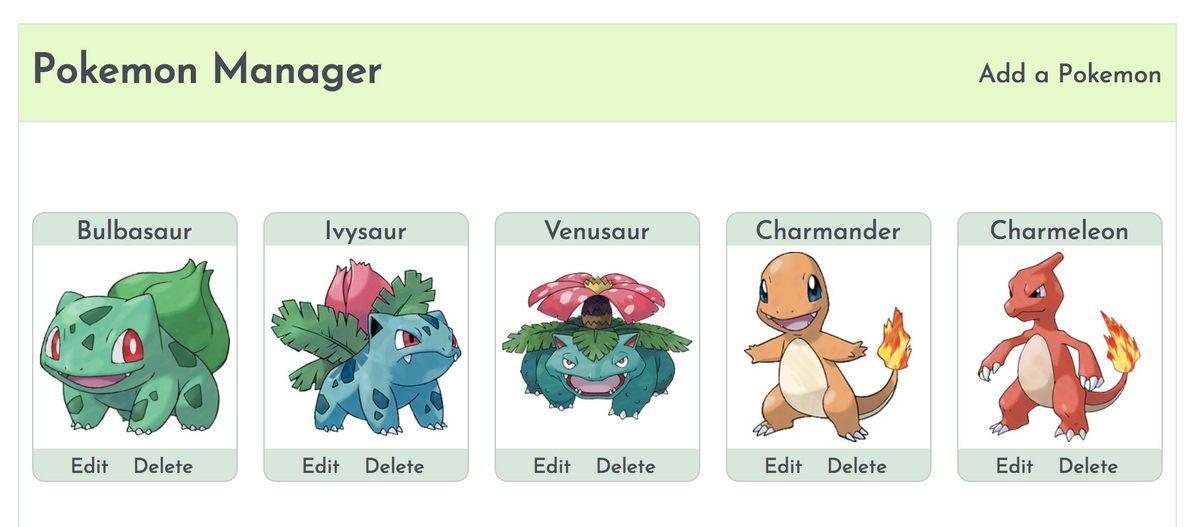 Pokemon Manager
Bulbasaur
Edit
Delete
Ivysaur
Edit Delete
Venusaur
Edit Delete
Charmander
Edit Delete
Add a Pokemon
Charmeleon
Edit Delete