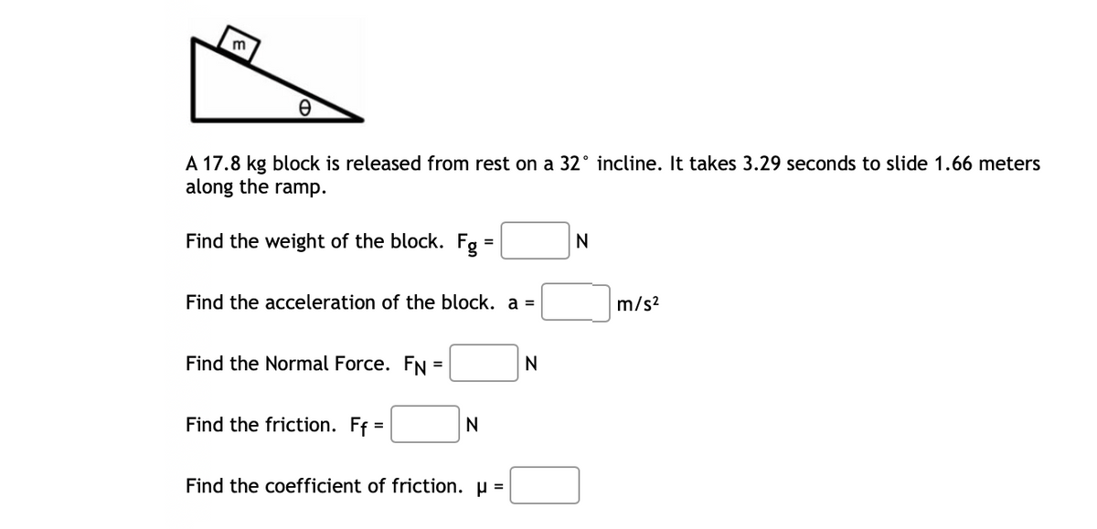 m
A 17.8 kg block is released from rest on a 32° incline. It takes 3.29 seconds to slide 1.66 meters
along the ramp.
Find the weight of the block. Fg =
N
Find the acceleration of the block. a =
m/s?
Find the Normal Force. FN =
%3D
Find the friction. Ff =
N
Find the coefficient of friction. µ =

