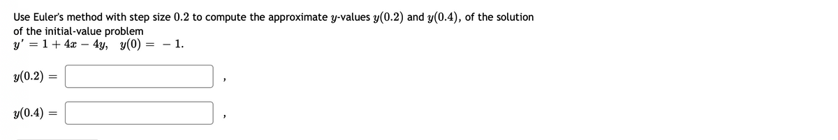 Use Euler's method with step size 0.2 to compute the approximate y-values y(0.2) and y(0.4), of the solution
of the initial-value problem
y' = 1 + 4x – 4y, y(0) = – 1.
%3D
y(0.2) =
y(0.4) =
