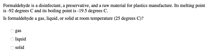 Formaldehyde
is a disinfectant, a preservative, and a raw material for plastics manufacture. Its melting point
is -92 degrees C and its boiling point is -19.5 degrees C.
Is formaldehyde a gas, liquid, or solid at room temperature (25 degrees C)?
gas
Ⓒliquid
solid