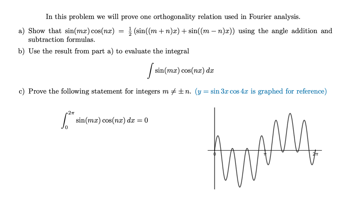 In this problem we will prove one orthogonality relation used in Fourier analysis.
a) Show that sin(mx) cos(nx)
=
1 (sin((m + n)x)+ sin((m − n)x)) using the angle addition and
subtraction formulas.
b) Use the result from part a) to evaluate the integral
I sin
sin (mx) cos(nx) dx
c) Prove the following statement for integers m‡±n. (y = sin 3x cos 4x is graphed for reference)
2π
S sin(mx) cos(nx) dx = 0
M
ass