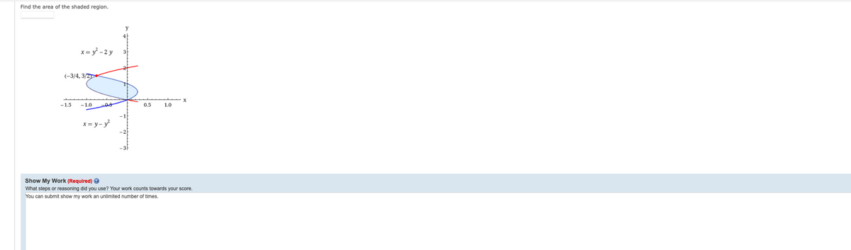 Find the area of the shaded region.
x = y - 2 y
3
(-3/4, 3/2
-1.5
-1.0
0.5
1.0
x= y- y
Show My Work (Required) @
What steps or reasoning did you use? Your work counts towards your score.
You can submit show my work an unlimited number of times.
