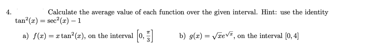 4.
Calculate the average value of each function over the given interval. Hint: use the identity
tan²(x) = sec²(x) – 1
a) ƒ(x) = x tan²(x), on the interval [0,]
b) g(x)=√xe√, on the interval [0, 4]