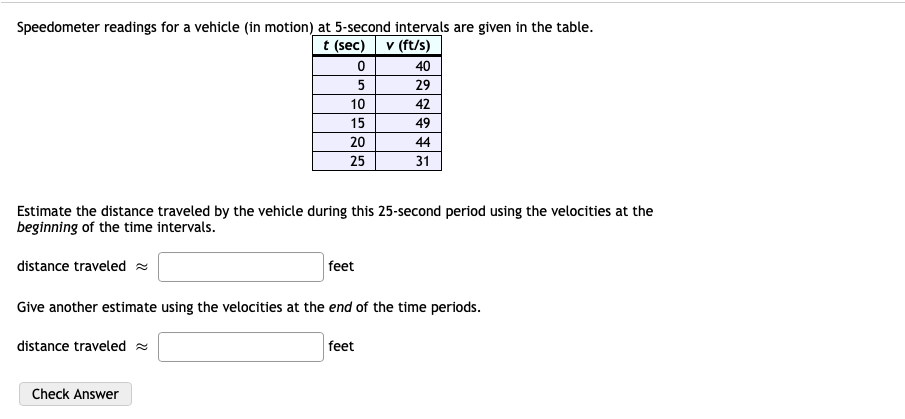 Speedometer readings for a vehicle (in motion) at 5-second intervals are given in the table.
t (sec)
v (ft/s)
40
5
29
10
42
15
49
20
44
25
31
Estimate the distance traveled by the vehicle during this 25-second period using the velocities at the
beginning of the time intervals.
distance traveled =
feet
Give another estimate using the velocities at the end of the time periods.
distance traveled =
feet
Check Answer
