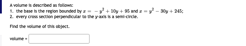 A volume is described as follows:
1. the base is the region bounded by x = - y? + 10y + 95 and æ = y' – 30y + 245;
2. every cross section perpendicular to the y-axis is a semi-circle.
Find the volume of this object.
volume =

